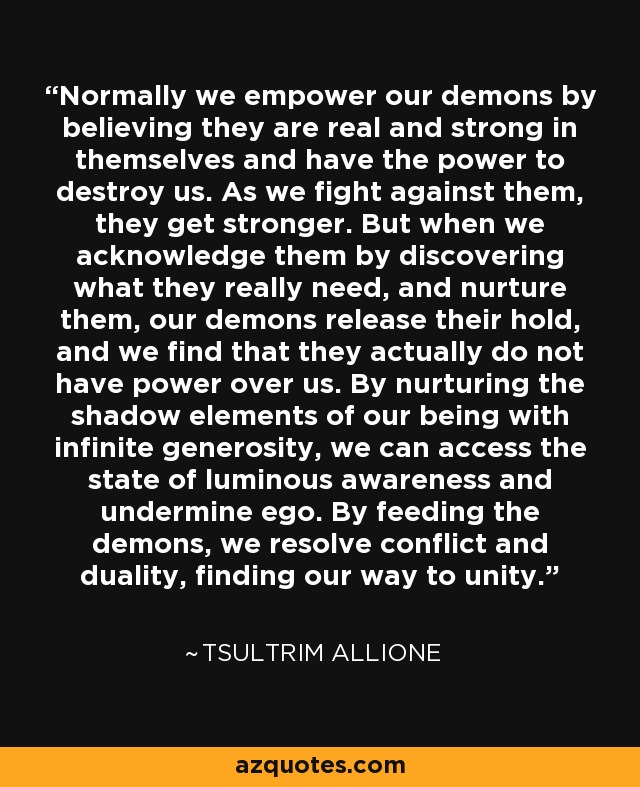 Normally we empower our demons by believing they are real and strong in themselves and have the power to destroy us. As we fight against them, they get stronger. But when we acknowledge them by discovering what they really need, and nurture them, our demons release their hold, and we find that they actually do not have power over us. By nurturing the shadow elements of our being with infinite generosity, we can access the state of luminous awareness and undermine ego. By feeding the demons, we resolve conflict and duality, finding our way to unity. - Tsultrim Allione