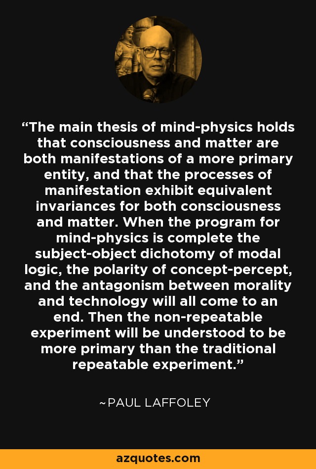 The main thesis of mind-physics holds that consciousness and matter are both manifestations of a more primary entity, and that the processes of manifestation exhibit equivalent invariances for both consciousness and matter. When the program for mind-physics is complete the subject-object dichotomy of modal logic, the polarity of concept-percept, and the antagonism between morality and technology will all come to an end. Then the non-repeatable experiment will be understood to be more primary than the traditional repeatable experiment. - Paul Laffoley