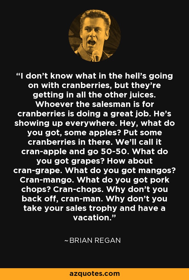 I don't know what in the hell's going on with cranberries, but they're getting in all the other juices. Whoever the salesman is for cranberries is doing a great job. He's showing up everywhere. Hey, what do you got, some apples? Put some cranberries in there. We'll call it cran-apple and go 50-50. What do you got grapes? How about cran-grape. What do you got mangos? Cran-mango. What do you got pork chops? Cran-chops. Why don't you back off, cran-man. Why don't you take your sales trophy and have a vacation. - Brian Regan