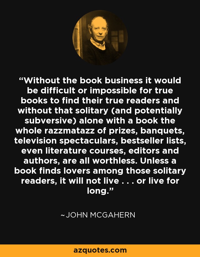 Without the book business it would be difficult or impossible for true books to find their true readers and without that solitary (and potentially subversive) alone with a book the whole razzmatazz of prizes, banquets, television spectaculars, bestseller lists, even literature courses, editors and authors, are all worthless. Unless a book finds lovers among those solitary readers, it will not live . . . or live for long. - John McGahern