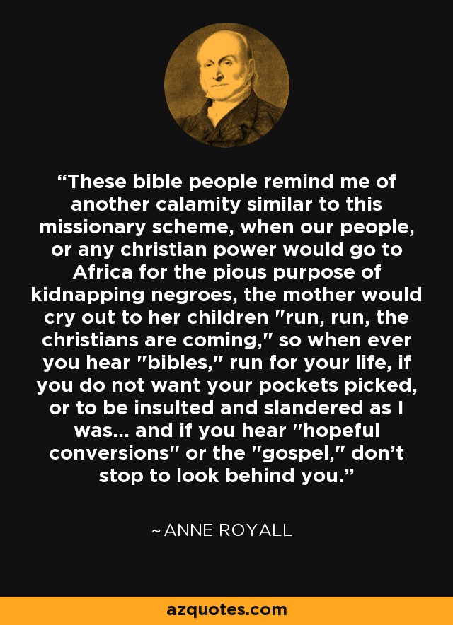 These bible people remind me of another calamity similar to this missionary scheme, when our people, or any christian power would go to Africa for the pious purpose of kidnapping negroes, the mother would cry out to her children 