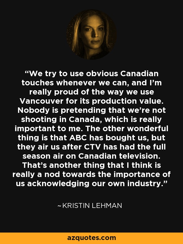 We try to use obvious Canadian touches whenever we can, and I'm really proud of the way we use Vancouver for its production value. Nobody is pretending that we're not shooting in Canada, which is really important to me. The other wonderful thing is that ABC has bought us, but they air us after CTV has had the full season air on Canadian television. That's another thing that I think is really a nod towards the importance of us acknowledging our own industry. - Kristin Lehman