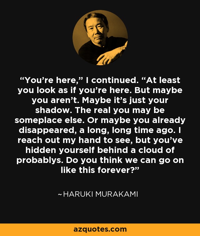 You’re here,” I continued. “At least you look as if you’re here. But maybe you aren’t. Maybe it’s just your shadow. The real you may be someplace else. Or maybe you already disappeared, a long, long time ago. I reach out my hand to see, but you’ve hidden yourself behind a cloud of probablys. Do you think we can go on like this forever? - Haruki Murakami