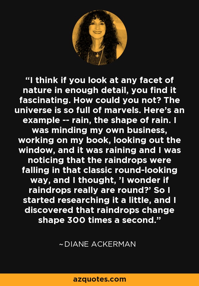 I think if you look at any facet of nature in enough detail, you find it fascinating. How could you not? The universe is so full of marvels. Here's an example -- rain, the shape of rain. I was minding my own business, working on my book, looking out the window, and it was raining and I was noticing that the raindrops were falling in that classic round-looking way, and I thought, 'I wonder if raindrops really are round?' So I started researching it a little, and I discovered that raindrops change shape 300 times a second. - Diane Ackerman