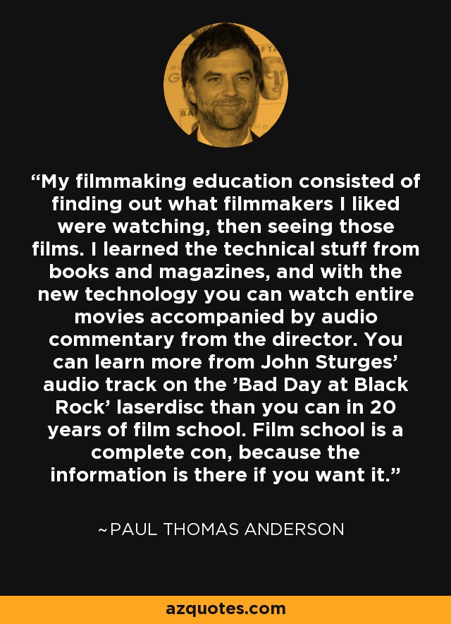 My filmmaking education consisted of finding out what filmmakers I liked were watching, then seeing those films. I learned the technical stuff from books and magazines, and with the new technology you can watch entire movies accompanied by audio commentary from the director. You can learn more from John Sturges' audio track on the 'Bad Day at Black Rock' laserdisc than you can in 20 years of film school. Film school is a complete con, because the information is there if you want it. - Paul Thomas Anderson