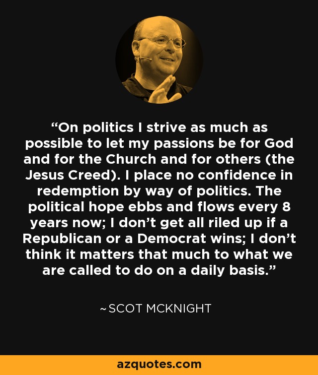 On politics I strive as much as possible to let my passions be for God and for the Church and for others (the Jesus Creed). I place no confidence in redemption by way of politics. The political hope ebbs and flows every 8 years now; I don't get all riled up if a Republican or a Democrat wins; I don't think it matters that much to what we are called to do on a daily basis. - Scot McKnight