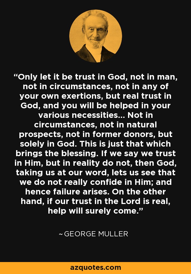 Only let it be trust in God, not in man, not in circumstances, not in any of your own exertions, but real trust in God, and you will be helped in your various necessities... Not in circumstances, not in natural prospects, not in former donors, but solely in God. This is just that which brings the blessing. If we say we trust in Him, but in reality do not, then God, taking us at our word, lets us see that we do not really confide in Him; and hence failure arises. On the other hand, if our trust in the Lord is real, help will surely come. - George Muller