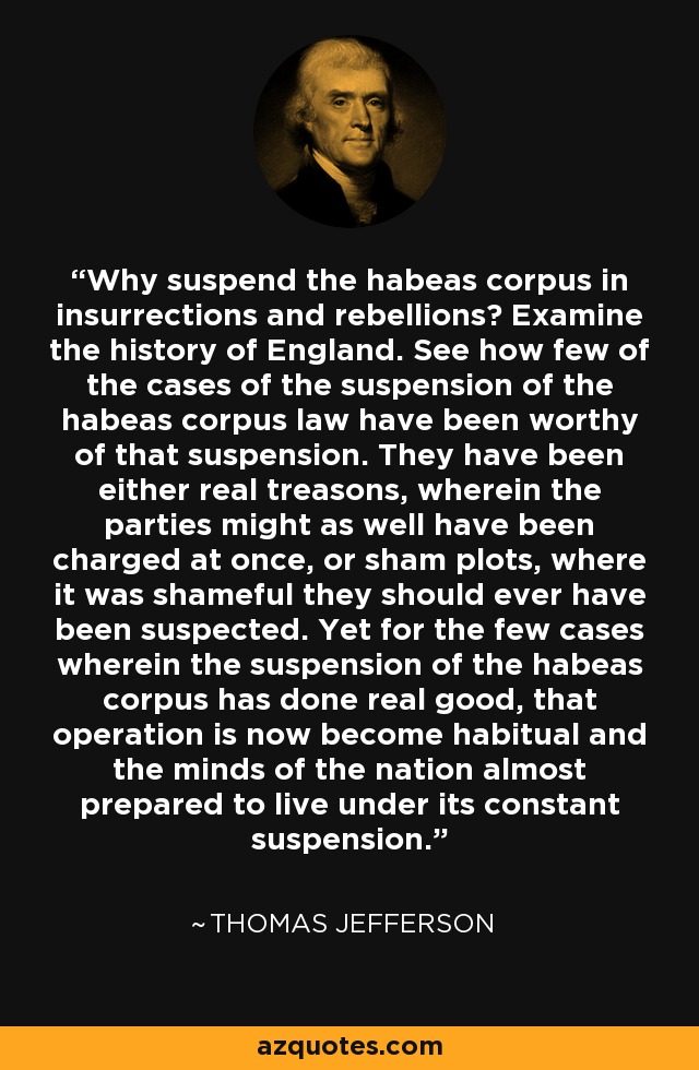 Why suspend the habeas corpus in insurrections and rebellions? Examine the history of England. See how few of the cases of the suspension of the habeas corpus law have been worthy of that suspension. They have been either real treasons, wherein the parties might as well have been charged at once, or sham plots, where it was shameful they should ever have been suspected. Yet for the few cases wherein the suspension of the habeas corpus has done real good, that operation is now become habitual and the minds of the nation almost prepared to live under its constant suspension. - Thomas Jefferson