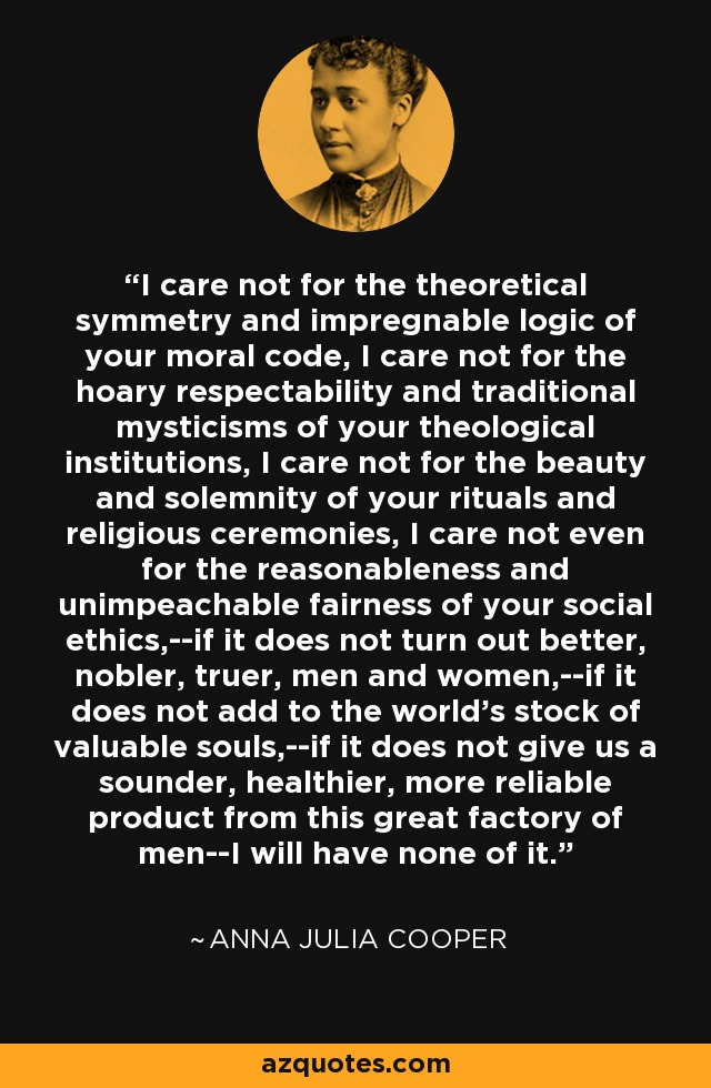 I care not for the theoretical symmetry and impregnable logic of your moral code, I care not for the hoary respectability and traditional mysticisms of your theological institutions, I care not for the beauty and solemnity of your rituals and religious ceremonies, I care not even for the reasonableness and unimpeachable fairness of your social ethics,--if it does not turn out better, nobler, truer, men and women,--if it does not add to the world's stock of valuable souls,--if it does not give us a sounder, healthier, more reliable product from this great factory of men--I will have none of it. - Anna Julia Cooper
