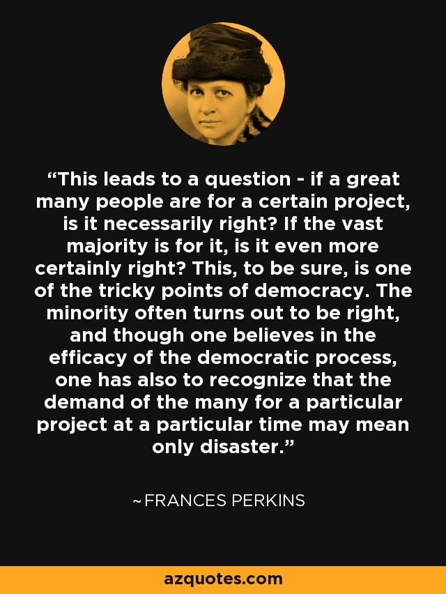 This leads to a question - if a great many people are for a certain project, is it necessarily right? If the vast majority is for it, is it even more certainly right? This, to be sure, is one of the tricky points of democracy. The minority often turns out to be right, and though one believes in the efficacy of the democratic process, one has also to recognize that the demand of the many for a particular project at a particular time may mean only disaster. - Frances Perkins