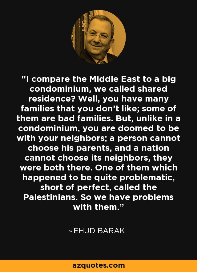 I compare the Middle East to a big condominium, we called shared residence? Well, you have many families that you don't like; some of them are bad families. But, unlike in a condominium, you are doomed to be with your neighbors; a person cannot choose his parents, and a nation cannot choose its neighbors, they were both there. One of them which happened to be quite problematic, short of perfect, called the Palestinians. So we have problems with them. - Ehud Barak