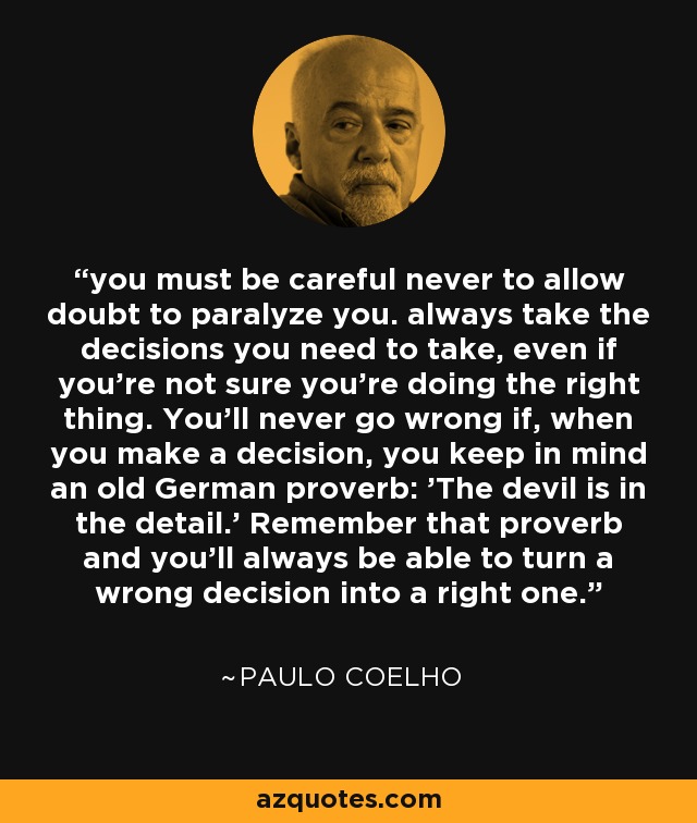 you must be careful never to allow doubt to paralyze you. always take the decisions you need to take, even if you're not sure you're doing the right thing. You'll never go wrong if, when you make a decision, you keep in mind an old German proverb: 'The devil is in the detail.' Remember that proverb and you'll always be able to turn a wrong decision into a right one. - Paulo Coelho