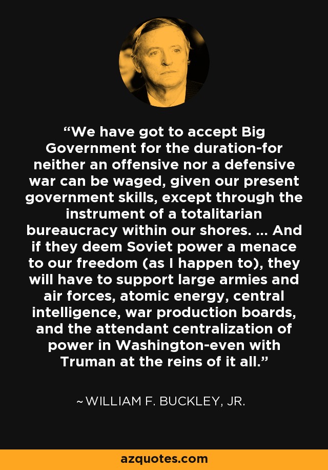 We have got to accept Big Government for the duration-for neither an offensive nor a defensive war can be waged, given our present government skills, except through the instrument of a totalitarian bureaucracy within our shores. … And if they deem Soviet power a menace to our freedom (as I happen to), they will have to support large armies and air forces, atomic energy, central intelligence, war production boards, and the attendant centralization of power in Washington-even with Truman at the reins of it all. - William F. Buckley, Jr.