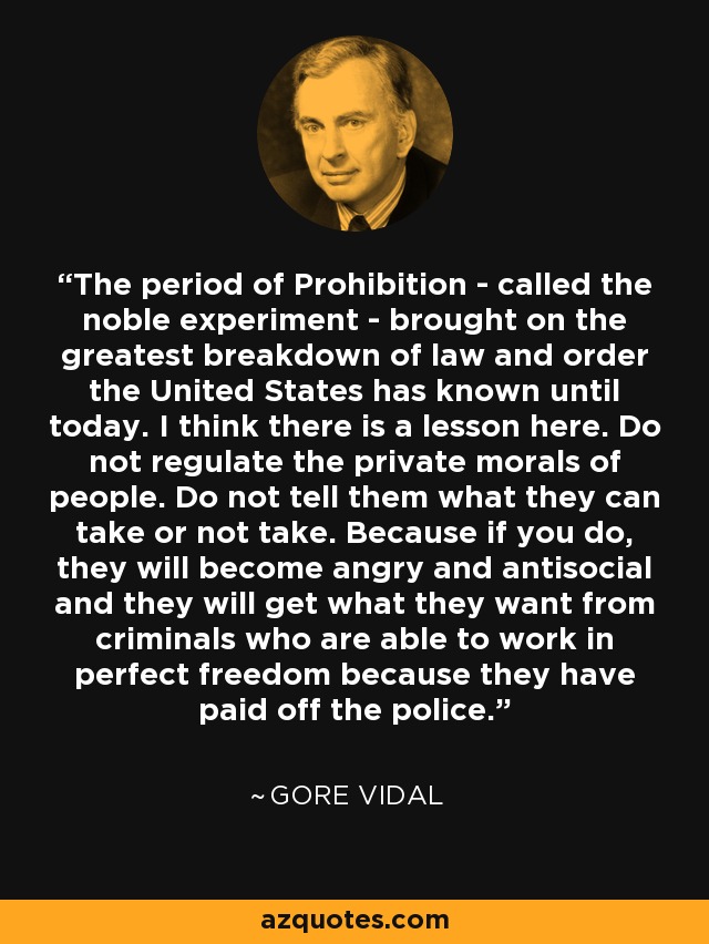 The period of Prohibition - called the noble experiment - brought on the greatest breakdown of law and order the United States has known until today. I think there is a lesson here. Do not regulate the private morals of people. Do not tell them what they can take or not take. Because if you do, they will become angry and antisocial and they will get what they want from criminals who are able to work in perfect freedom because they have paid off the police. - Gore Vidal