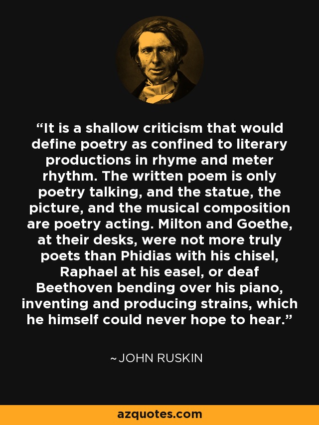 It is a shallow criticism that would define poetry as confined to literary productions in rhyme and meter rhythm. The written poem is only poetry talking, and the statue, the picture, and the musical composition are poetry acting. Milton and Goethe, at their desks, were not more truly poets than Phidias with his chisel, Raphael at his easel, or deaf Beethoven bending over his piano, inventing and producing strains, which he himself could never hope to hear. - John Ruskin