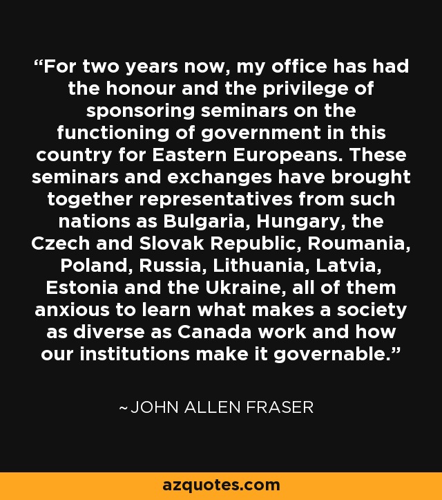 For two years now, my office has had the honour and the privilege of sponsoring seminars on the functioning of government in this country for Eastern Europeans. These seminars and exchanges have brought together representatives from such nations as Bulgaria, Hungary, the Czech and Slovak Republic, Roumania, Poland, Russia, Lithuania, Latvia, Estonia and the Ukraine, all of them anxious to learn what makes a society as diverse as Canada work and how our institutions make it governable. - John Allen Fraser