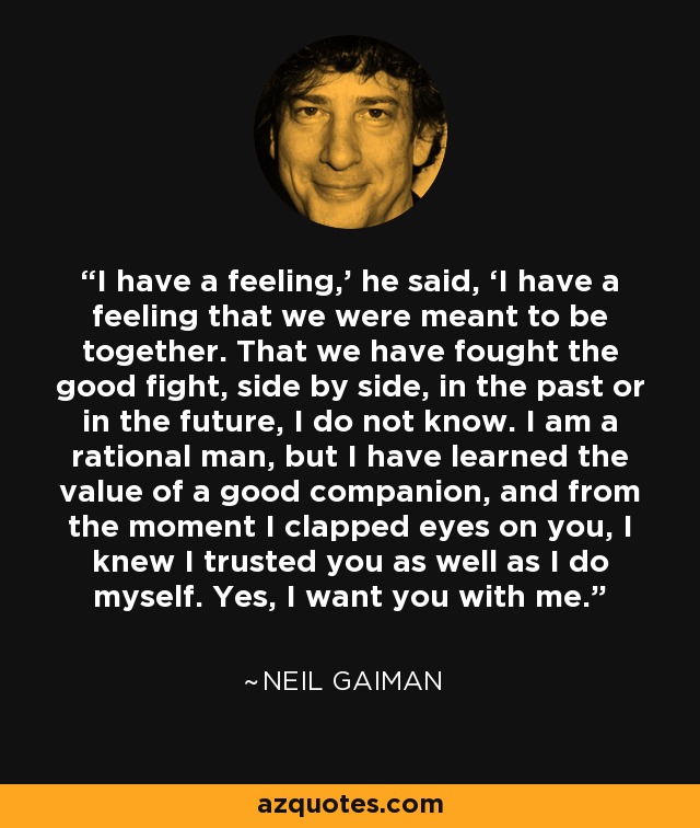 I have a feeling,’ he said, ‘I have a feeling that we were meant to be together. That we have fought the good fight, side by side, in the past or in the future, I do not know. I am a rational man, but I have learned the value of a good companion, and from the moment I clapped eyes on you, I knew I trusted you as well as I do myself. Yes, I want you with me. - Neil Gaiman