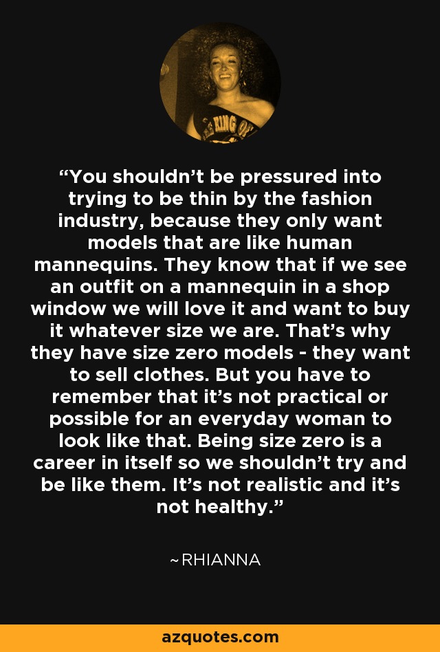 You shouldn't be pressured into trying to be thin by the fashion industry, because they only want models that are like human mannequins. They know that if we see an outfit on a mannequin in a shop window we will love it and want to buy it whatever size we are. That's why they have size zero models - they want to sell clothes. But you have to remember that it's not practical or possible for an everyday woman to look like that. Being size zero is a career in itself so we shouldn't try and be like them. It's not realistic and it's not healthy. - Rhianna