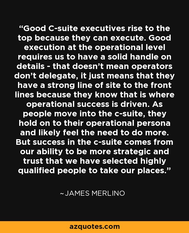 Good C-suite executives rise to the top because they can execute. Good execution at the operational level requires us to have a solid handle on details - that doesn't mean operators don't delegate, it just means that they have a strong line of site to the front lines because they know that is where operational success is driven. As people move into the c-suite, they hold on to their operational persona and likely feel the need to do more. But success in the c-suite comes from our ability to be more strategic and trust that we have selected highly qualified people to take our places. - James Merlino