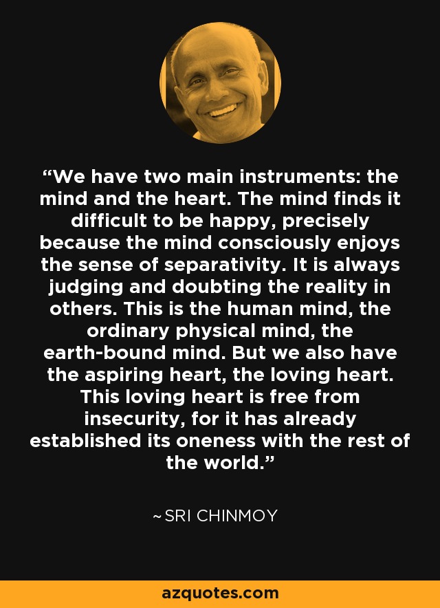 We have two main instruments: the mind and the heart. The mind finds it difficult to be happy, precisely because the mind consciously enjoys the sense of separativity. It is always judging and doubting the reality in others. This is the human mind, the ordinary physical mind, the earth-bound mind. But we also have the aspiring heart, the loving heart. This loving heart is free from insecurity, for it has already established its oneness with the rest of the world. - Sri Chinmoy