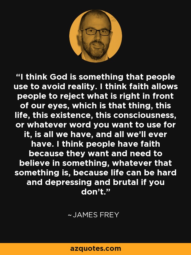 I think God is something that people use to avoid reality. I think faith allows people to reject what is right in front of our eyes, which is that thing, this life, this existence, this consciousness, or whatever word you want to use for it, is all we have, and all we'll ever have. I think people have faith because they want and need to believe in something, whatever that something is, because life can be hard and depressing and brutal if you don't. - James Frey