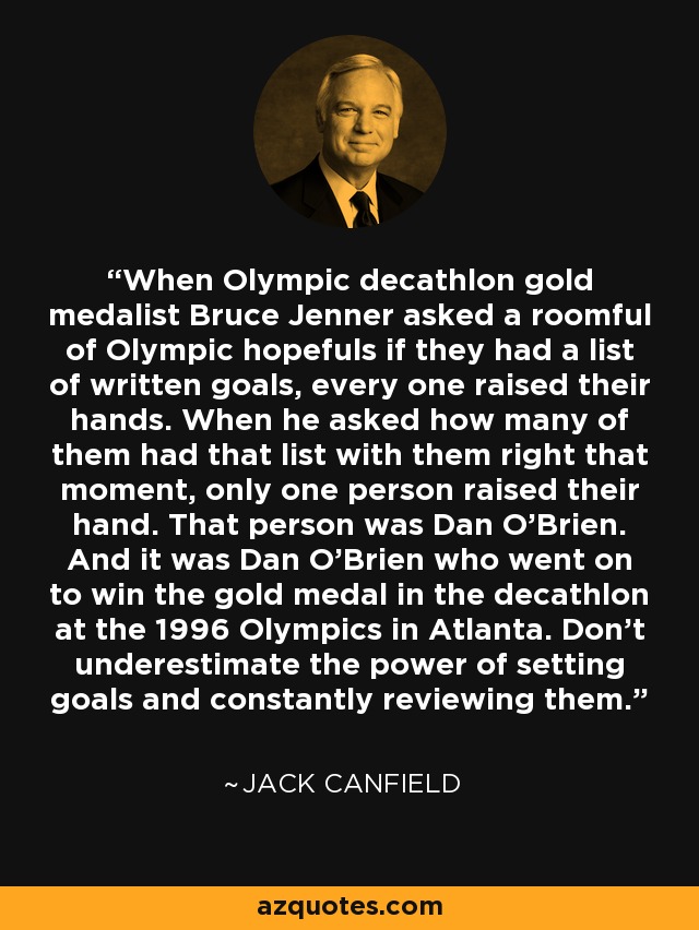 When Olympic decathlon gold medalist Bruce Jenner asked a roomful of Olympic hopefuls if they had a list of written goals, every one raised their hands. When he asked how many of them had that list with them right that moment, only one person raised their hand. That person was Dan O'Brien. And it was Dan O'Brien who went on to win the gold medal in the decathlon at the 1996 Olympics in Atlanta. Don't underestimate the power of setting goals and constantly reviewing them. - Jack Canfield