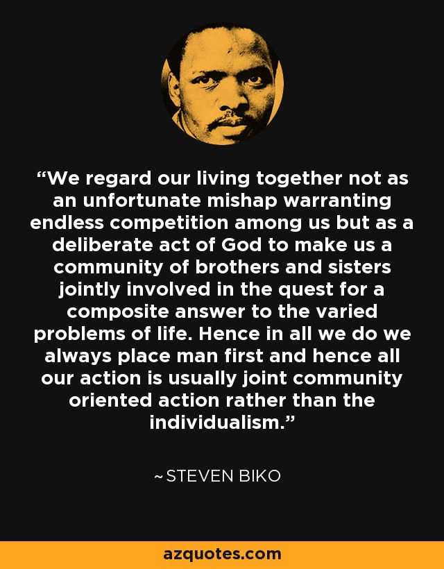 We regard our living together not as an unfortunate mishap warranting endless competition among us but as a deliberate act of God to make us a community of brothers and sisters jointly involved in the quest for a composite answer to the varied problems of life. Hence in all we do we always place man first and hence all our action is usually joint community oriented action rather than the individualism. - Steven Biko