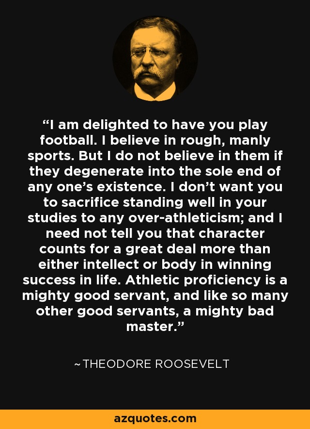 I am delighted to have you play football. I believe in rough, manly sports. But I do not believe in them if they degenerate into the sole end of any one's existence. I don't want you to sacrifice standing well in your studies to any over-athleticism; and I need not tell you that character counts for a great deal more than either intellect or body in winning success in life. Athletic proficiency is a mighty good servant, and like so many other good servants, a mighty bad master. - Theodore Roosevelt