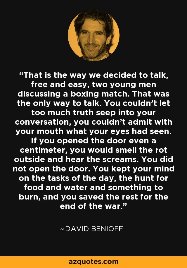 That is the way we decided to talk, free and easy, two young men discussing a boxing match. That was the only way to talk. You couldn't let too much truth seep into your conversation, you couldn't admit with your mouth what your eyes had seen. If you opened the door even a centimeter, you would smell the rot outside and hear the screams. You did not open the door. You kept your mind on the tasks of the day, the hunt for food and water and something to burn, and you saved the rest for the end of the war. - David Benioff