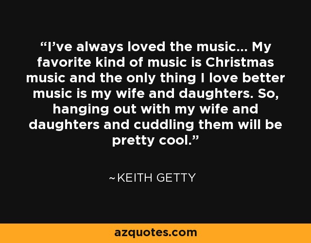 I've always loved the music... My favorite kind of music is Christmas music and the only thing I love better music is my wife and daughters. So, hanging out with my wife and daughters and cuddling them will be pretty cool. - Keith Getty