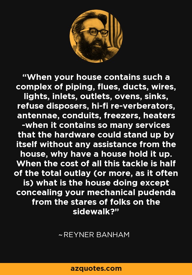 When your house contains such a complex of piping, flues, ducts, wires, lights, inlets, outlets, ovens, sinks, refuse disposers, hi-fi re-verberators, antennae, conduits, freezers, heaters -when it contains so many services that the hardware could stand up by itself without any assistance from the house, why have a house hold it up. When the cost of all this tackle is half of the total outlay (or more, as it often is) what is the house doing except concealing your mechanical pudenda from the stares of folks on the sidewalk? - Reyner Banham