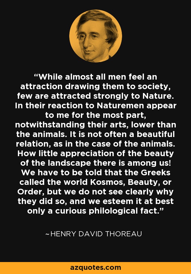 While almost all men feel an attraction drawing them to society, few are attracted strongly to Nature. In their reaction to Naturemen appear to me for the most part, notwithstanding their arts, lower than the animals. It is not often a beautiful relation, as in the case of the animals. How little appreciation of the beauty of the landscape there is among us! We have to be told that the Greeks called the world Kosmos, Beauty, or Order, but we do not see clearly why they did so, and we esteem it at best only a curious philological fact. - Henry David Thoreau