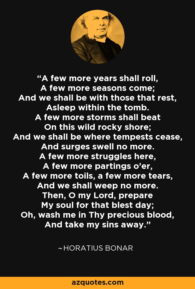 A few more years shall roll, A few more seasons come; And we shall be with those that rest, Asleep within the tomb. A few more storms shall beat On this wild rocky shore; And we shall be where tempests cease, And surges swell no more. A few more struggles here, A few more partings o'er, A few more toils, a few more tears, And we shall weep no more. Then, O my Lord, prepare My soul for that blest day; Oh, wash me in Thy precious blood, And take my sins away. - Horatius Bonar