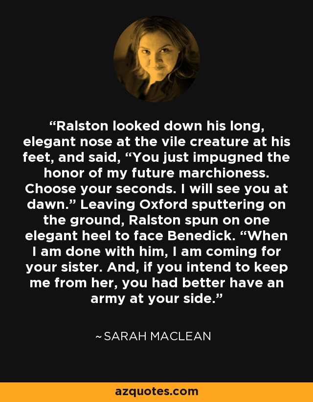 Ralston looked down his long, elegant nose at the vile creature at his feet, and said, “You just impugned the honor of my future marchioness. Choose your seconds. I will see you at dawn.” Leaving Oxford sputtering on the ground, Ralston spun on one elegant heel to face Benedick. “When I am done with him, I am coming for your sister. And, if you intend to keep me from her, you had better have an army at your side. - Sarah MacLean