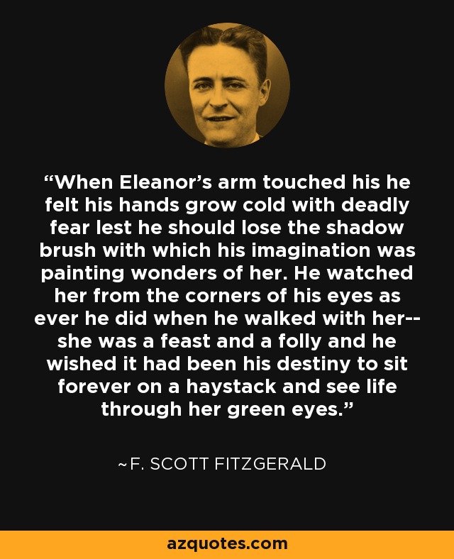 When Eleanor's arm touched his he felt his hands grow cold with deadly fear lest he should lose the shadow brush with which his imagination was painting wonders of her. He watched her from the corners of his eyes as ever he did when he walked with her-- she was a feast and a folly and he wished it had been his destiny to sit forever on a haystack and see life through her green eyes. - F. Scott Fitzgerald