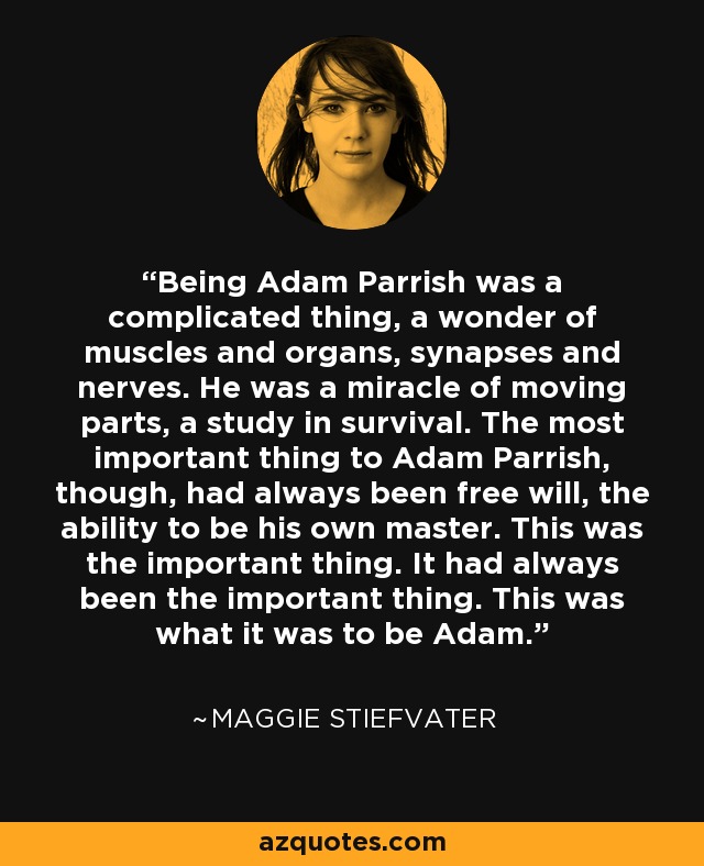 Being Adam Parrish was a complicated thing, a wonder of muscles and organs, synapses and nerves. He was a miracle of moving parts, a study in survival. The most important thing to Adam Parrish, though, had always been free will, the ability to be his own master. This was the important thing. It had always been the important thing. This was what it was to be Adam. - Maggie Stiefvater