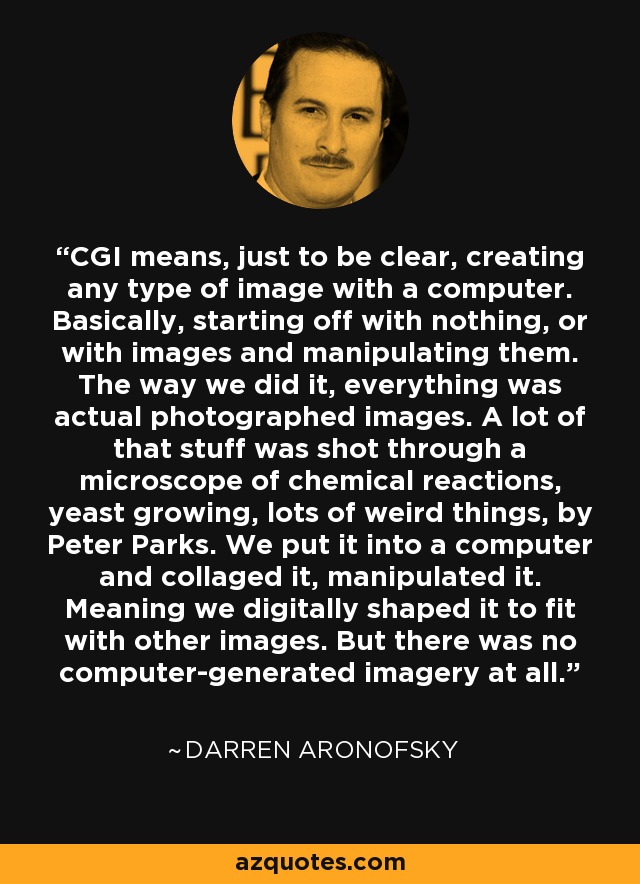 CGI means, just to be clear, creating any type of image with a computer. Basically, starting off with nothing, or with images and manipulating them. The way we did it, everything was actual photographed images. A lot of that stuff was shot through a microscope of chemical reactions, yeast growing, lots of weird things, by Peter Parks. We put it into a computer and collaged it, manipulated it. Meaning we digitally shaped it to fit with other images. But there was no computer-generated imagery at all. - Darren Aronofsky
