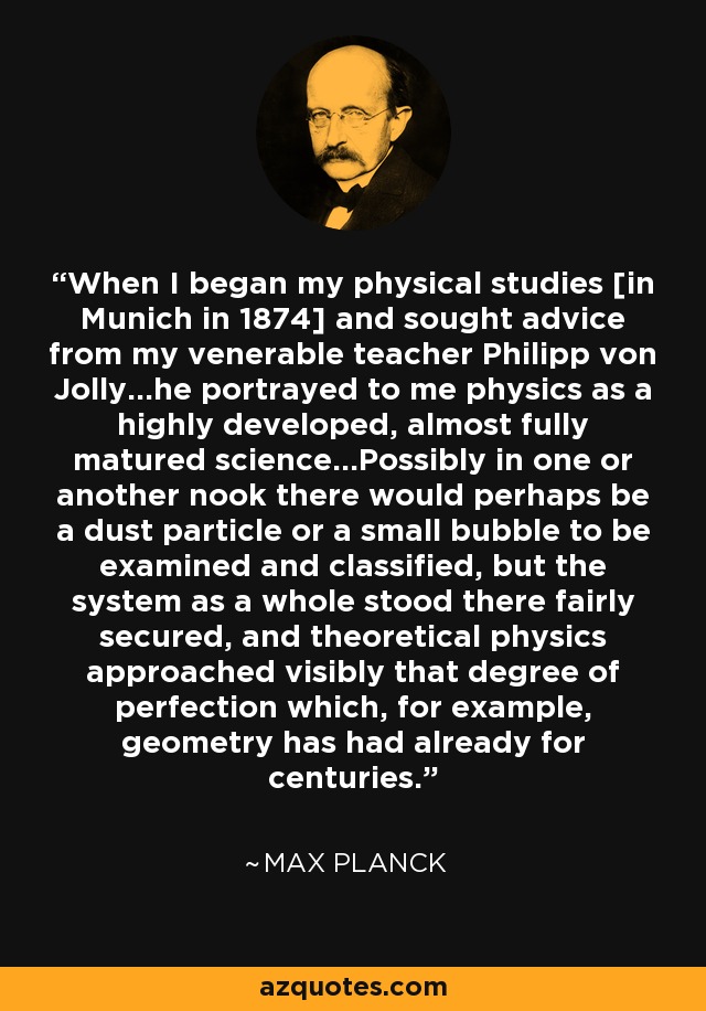 When I began my physical studies [in Munich in 1874] and sought advice from my venerable teacher Philipp von Jolly...he portrayed to me physics as a highly developed, almost fully matured science...Possibly in one or another nook there would perhaps be a dust particle or a small bubble to be examined and classified, but the system as a whole stood there fairly secured, and theoretical physics approached visibly that degree of perfection which, for example, geometry has had already for centuries. - Max Planck