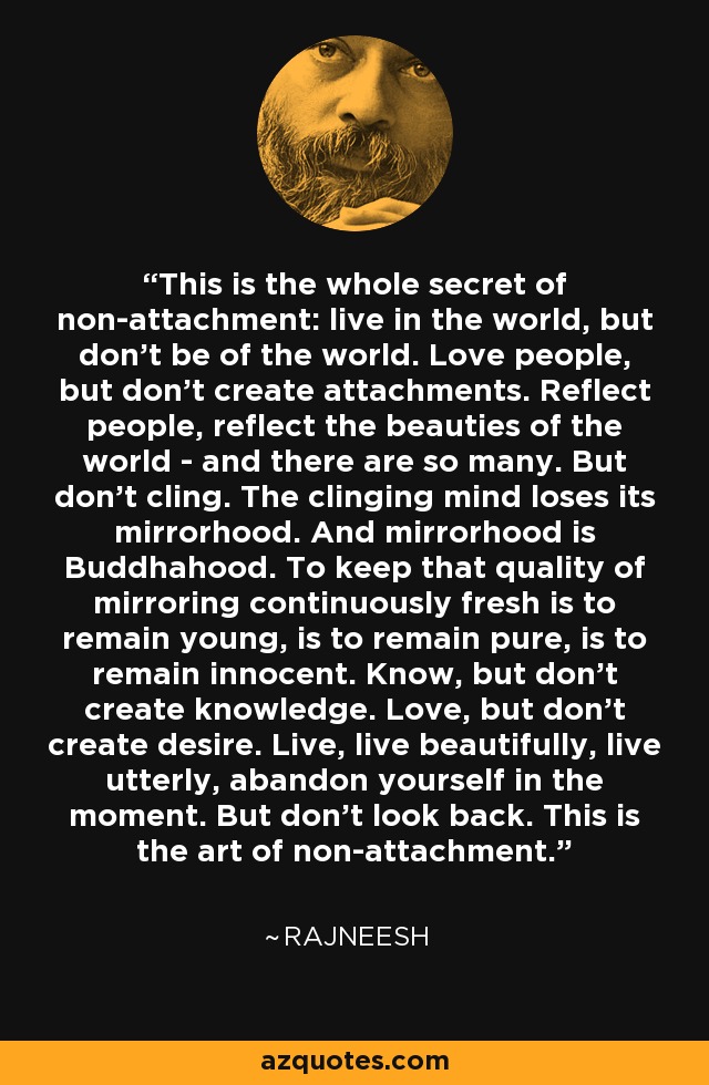 This is the whole secret of non-attachment: live in the world, but don't be of the world. Love people, but don't create attachments. Reflect people, reflect the beauties of the world - and there are so many. But don't cling. The clinging mind loses its mirrorhood. And mirrorhood is Buddhahood. To keep that quality of mirroring continuously fresh is to remain young, is to remain pure, is to remain innocent. Know, but don't create knowledge. Love, but don't create desire. Live, live beautifully, live utterly, abandon yourself in the moment. But don't look back. This is the art of non-attachment. - Rajneesh