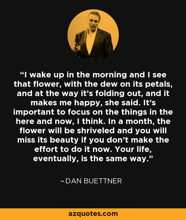 I wake up in the morning and I see that flower, with the dew on its petals, and at the way it's folding out, and it makes me happy, she said. It's important to focus on the things in the here and now, I think. In a month, the flower will be shriveled and you will miss its beauty if you don't make the effort to do it now. Your life, eventually, is the same way. - Dan Buettner