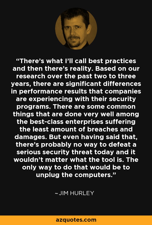 There's what I'll call best practices and then there's reality. Based on our research over the past two to three years, there are significant differences in performance results that companies are experiencing with their security programs. There are some common things that are done very well among the best-class enterprises suffering the least amount of breaches and damages. But even having said that, there's probably no way to defeat a serious security threat today and it wouldn't matter what the tool is. The only way to do that would be to unplug the computers. - Jim Hurley