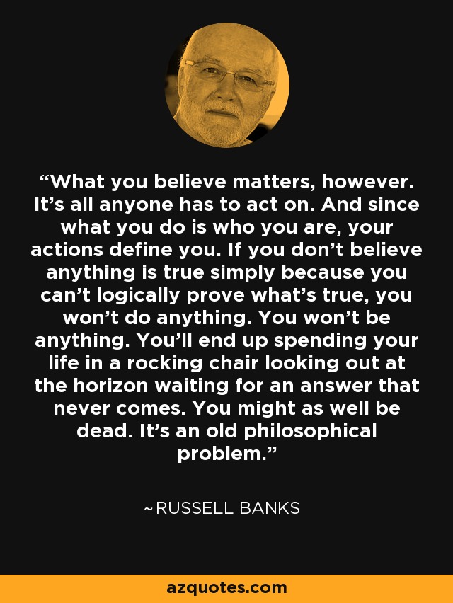 What you believe matters, however. It’s all anyone has to act on. And since what you do is who you are, your actions define you. If you don’t believe anything is true simply because you can’t logically prove what’s true, you won’t do anything. You won’t be anything. You’ll end up spending your life in a rocking chair looking out at the horizon waiting for an answer that never comes. You might as well be dead. It’s an old philosophical problem. - Russell Banks