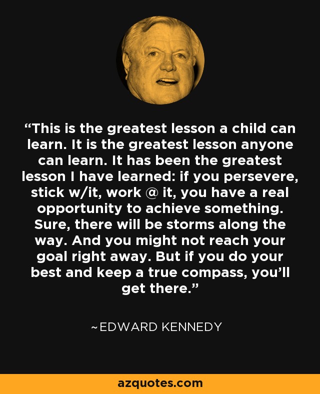 This is the greatest lesson a child can learn. It is the greatest lesson anyone can learn. It has been the greatest lesson I have learned: if you persevere, stick w/it, work @ it, you have a real opportunity to achieve something. Sure, there will be storms along the way. And you might not reach your goal right away. But if you do your best and keep a true compass, you'll get there. - Edward Kennedy