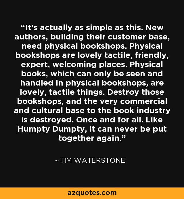 It's actually as simple as this. New authors, building their customer base, need physical bookshops. Physical bookshops are lovely tactile, friendly, expert, welcoming places. Physical books, which can only be seen and handled in physical bookshops, are lovely, tactile things. Destroy those bookshops, and the very commercial and cultural base to the book industry is destroyed. Once and for all. Like Humpty Dumpty, it can never be put together again. - Tim Waterstone