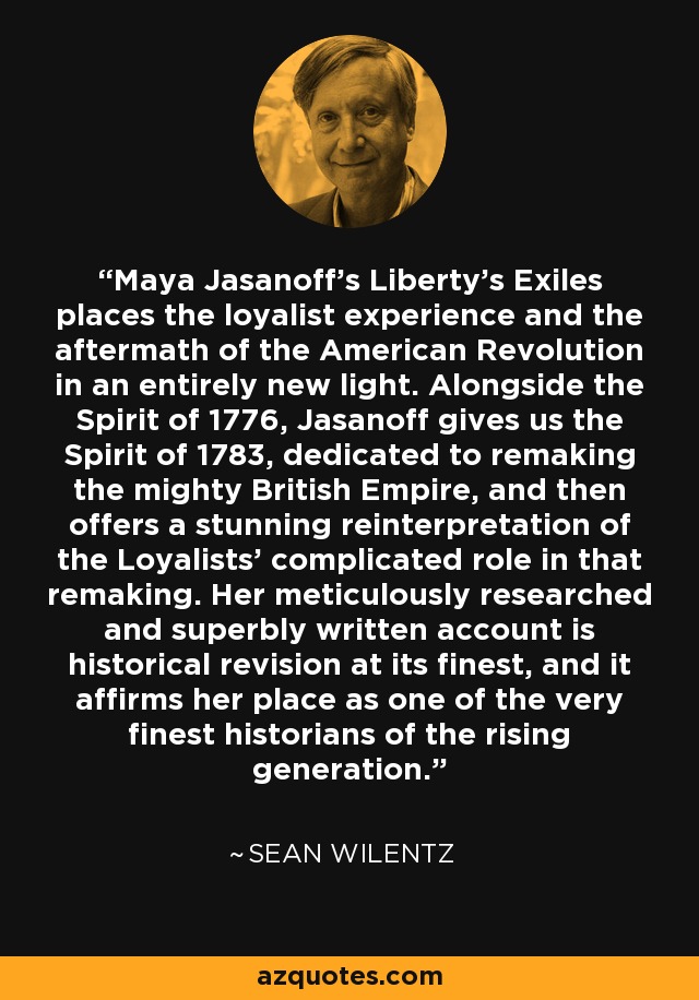 Maya Jasanoff's Liberty's Exiles places the loyalist experience and the aftermath of the American Revolution in an entirely new light. Alongside the Spirit of 1776, Jasanoff gives us the Spirit of 1783, dedicated to remaking the mighty British Empire, and then offers a stunning reinterpretation of the Loyalists' complicated role in that remaking. Her meticulously researched and superbly written account is historical revision at its finest, and it affirms her place as one of the very finest historians of the rising generation. - Sean Wilentz