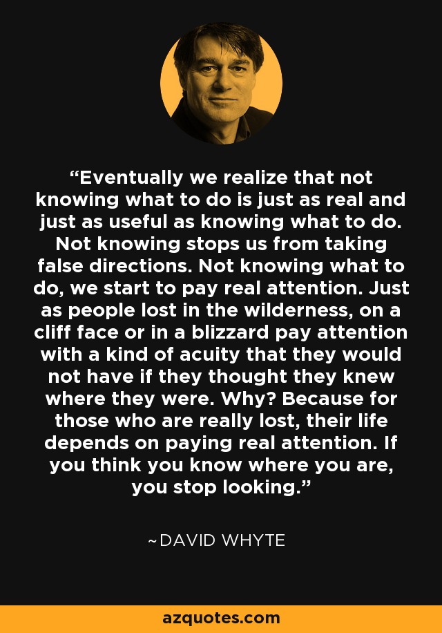 Eventually we realize that not knowing what to do is just as real and just as useful as knowing what to do. Not knowing stops us from taking false directions. Not knowing what to do, we start to pay real attention. Just as people lost in the wilderness, on a cliff face or in a blizzard pay attention with a kind of acuity that they would not have if they thought they knew where they were. Why? Because for those who are really lost, their life depends on paying real attention. If you think you know where you are, you stop looking. - David Whyte