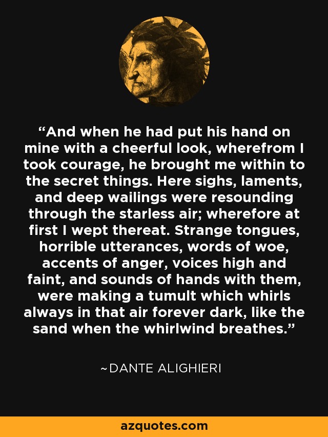 And when he had put his hand on mine with a cheerful look, wherefrom I took courage, he brought me within to the secret things. Here sighs, laments, and deep wailings were resounding through the starless air; wherefore at first I wept thereat. Strange tongues, horrible utterances, words of woe, accents of anger, voices high and faint, and sounds of hands with them, were making a tumult which whirls always in that air forever dark, like the sand when the whirlwind breathes. - Dante Alighieri