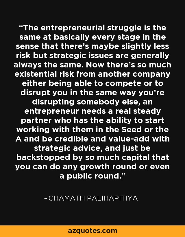 The entrepreneurial struggle is the same at basically every stage in the sense that there's maybe slightly less risk but strategic issues are generally always the same. Now there's so much existential risk from another company either being able to compete or to disrupt you in the same way you're disrupting somebody else, an entrepreneur needs a real steady partner who has the ability to start working with them in the Seed or the A and be credible and value-add with strategic advice, and just be backstopped by so much capital that you can do any growth round or even a public round. - Chamath Palihapitiya