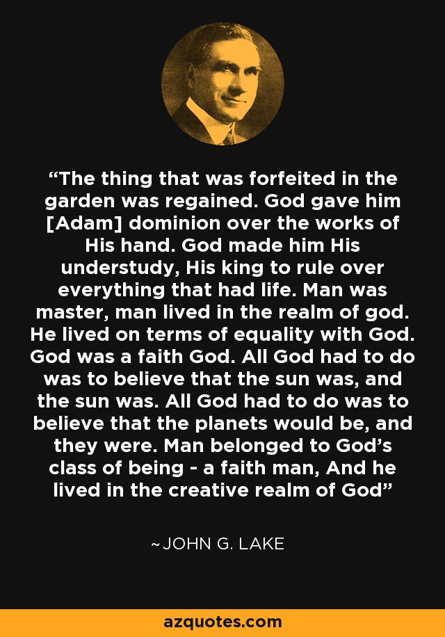 The thing that was forfeited in the garden was regained. God gave him [Adam] dominion over the works of His hand. God made him His understudy, His king to rule over everything that had life. Man was master, man lived in the realm of god. He lived on terms of equality with God. God was a faith God. All God had to do was to believe that the sun was, and the sun was. All God had to do was to believe that the planets would be, and they were. Man belonged to God's class of being - a faith man, And he lived in the creative realm of God - John G. Lake