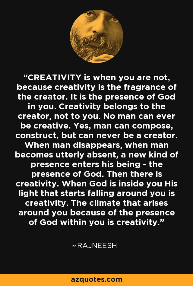 CREATIVITY is when you are not, because creativity is the fragrance of the creator. It is the presence of God in you. Creativity belongs to the creator, not to you. No man can ever be creative. Yes, man can compose, construct, but can never be a creator. When man disappears, when man becomes utterly absent, a new kind of presence enters his being - the presence of God. Then there is creativity. When God is inside you His light that starts falling around you is creativity. The climate that arises around you because of the presence of God within you is creativity. - Rajneesh